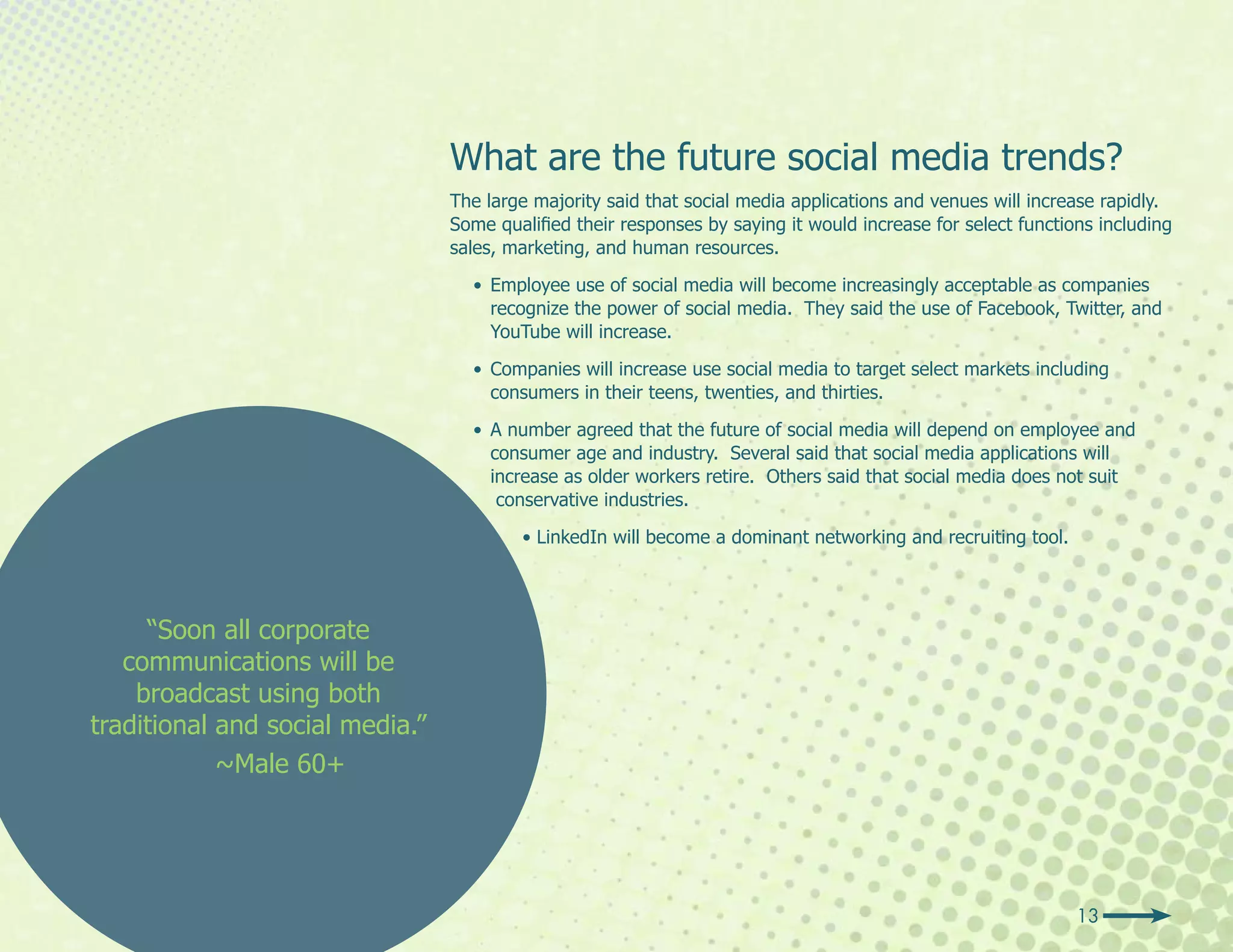 What are the future social media trends?
                                 The large majority said that social media applications and venues will increase rapidly.
                                 Some qualified their responses by saying it would increase for select functions including
                                 sales, marketing, and human resources.

                                   • Employee use of social media will become increasingly acceptable as companies
                                     recognize the power of social media. They said the use of Facebook, Twitter, and
                                     YouTube will increase.

                                   • Companies will increase use social media to target select markets including
                                     consumers in their teens, twenties, and thirties.

                                   • A number agreed that the future of social media will depend on employee and
                                     consumer age and industry. Several said that social media applications will
                                     increase as older workers retire. Others said that social media does not suit
                                      conservative industries.

                                         • LinkedIn will become a dominant networking and recruiting tool.




     “Soon all corporate
   communications will be
    broadcast using both
traditional and social media.”
            ~Male 60+




                                                                                                              13
 