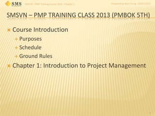 SMSVN – PMP Training Course 2013 - Chapter 1 Prepared by Nam Trung - 02/07/2013
SMSVN – PMP TRAINING CLASS 2013 (PMBOK 5TH)
 Course Introduction
 Purposes
 Schedule
 Ground Rules
 Chapter 1: Introduction to Project Management
1
 
