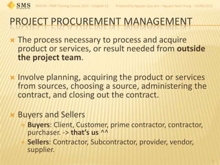 SMSVN – PMP Training Course 2013 – Chapter 12 Prepared by Nguyen Quy Son – Nguyen Nam Trung - 03/09/2013
PROJECT PROCUREMENT MANAGEMENT
1
 The process necessary to process and acquire
product or services, or result needed from outside
the project team.
 Involve planning, acquiring the product or services
from sources, choosing a source, administering the
contract, and closing out the contract.
 Buyers and Sellers
 Buyers: Client, Customer, prime contractor, contractor,
purchaser. -> that’s us ^^
 Sellers: Contractor, Subcontractor, provider, vendor,
supplier.
 