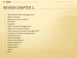 SMSVN – PMP Training Course 2013 – Chapter 2 Prepared by Nam Trung - 05/07/2013
REVIEW CHAPTER 1
1
 Why formal Project Management?
 What is Project?
 Reasons to start a project?
 Portfolio?
 Program?
 What is Project Management?
 What are 5 Process Groups?
 Triple contraint of project management?
 Contraints of project management?
 Project Sponsor?
 Project Manager?
 Project Coordinator?
 Project Expeditor?
 Project Team?
 Stakeholders?
 PMO?
 EEF?
 