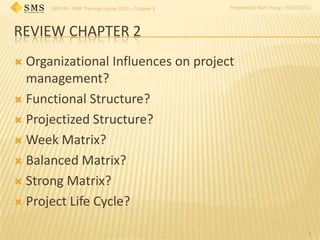 SMSVN – PMP Training Course 2013 – Chapter 3 Prepared by Nam Trung - 09/07/2013
REVIEW CHAPTER 2
 Organizational Influences on project
management?
 Functional Structure?
 Projectized Structure?
 Week Matrix?
 Balanced Matrix?
 Strong Matrix?
 Project Life Cycle?
1
 