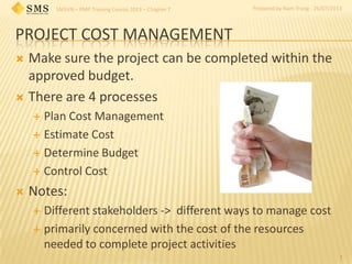 SMSVN – PMP Training Course 2013 – Chapter 7 Prepared by Nam Trung - 26/07/2013
PROJECT COST MANAGEMENT
 Make sure the project can be completed within the
approved budget.
 There are 4 processes
 Plan Cost Management
 Estimate Cost
 Determine Budget
 Control Cost
 Notes:
 Different stakeholders -> different ways to manage cost
 primarily concerned with the cost of the resources
needed to complete project activities
1
 