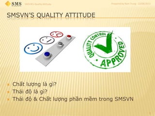 SMSVN’s Quality Attitude Prepared by Nam Trung - 22/08/2013
SMSVN’S QUALITY ATTITUDE
 Chất lượng là gì?
 Thái độ là gì?
 Thái độ & Chất lượng phần mềm trong SMSVN
1
 
