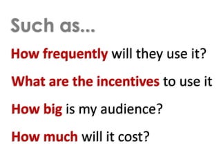Such as...How frequently will they use it?What are the incentives to use itHow big is my audience?How much will it cost?