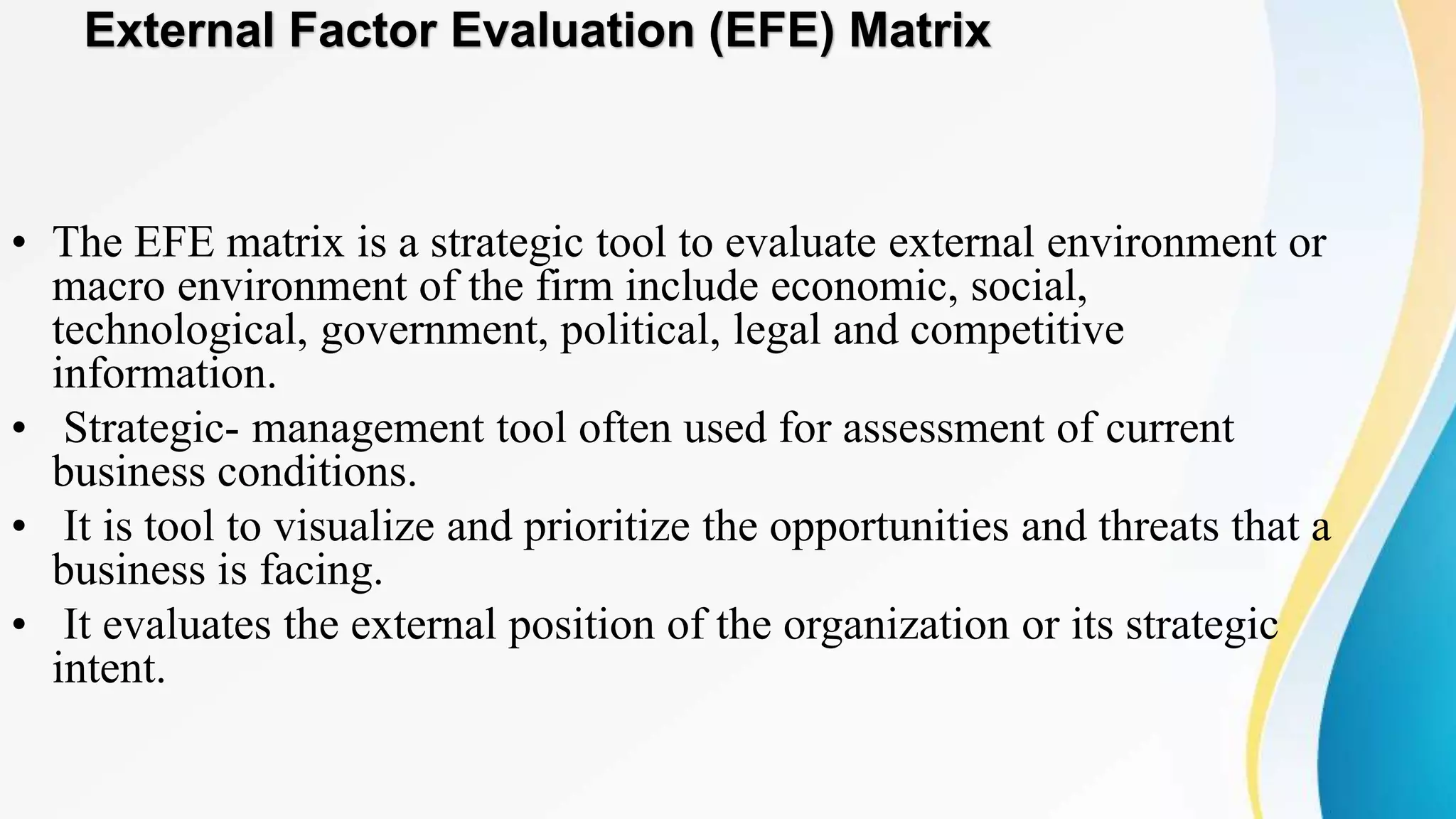External Factor Evaluation (EFE) Matrix
• The EFE matrix is a strategic tool to evaluate external environment or
macro environment of the firm include economic, social,
technological, government, political, legal and competitive
information.
• Strategic- management tool often used for assessment of current
business conditions.
• It is tool to visualize and prioritize the opportunities and threats that a
business is facing.
• It evaluates the external position of the organization or its strategic
intent.
 