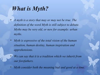 What is Myth? 
• A myth is a story that may or may not be true. The 
definition of the word Myth is still subject to debate. 
Myths may be very old, or new for example: urban 
myths. 
• Myth is expressive of the total vision of the human 
situation, human destiny, human inspiration and 
apprehensions. 
• We can say that it is a tradition which we inherit from 
our forefathers. 
• Myth consider both the meaning bad and good at a time. 
 