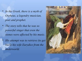 • In the Greek, there is a myth of 
Orpheus, a legendry musician, 
poet and prophet. 
• The story tells that he was so 
powerful singer that even the 
stones were affected by his music. 
• His attempt was to retrieve (to get 
back) his wife Eurydice from the 
underworld. 
 
