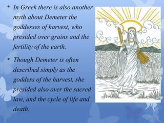 • In Greek there is also another 
myth about Demeter the 
goddesses of harvest, who 
presided over grains and the 
fertility of the earth. 
• Though Demeter is often 
described simply as the 
goddess of the harvest, she 
presided also over the sacred 
law, and the cycle of life and 
death. 
 