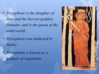 • Persephone is the daughter of 
Zeus and the harvest goddess 
Demeter, and is the queen of the 
underworld. 
• Persephone was abducted by 
Hades. 
• Persephone is known as a 
goddess of vegetation. 
 