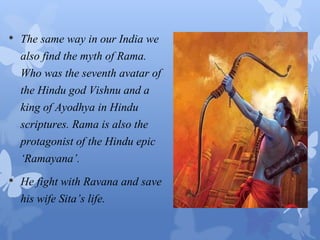 • The same way in our India we 
also find the myth of Rama. 
Who was the seventh avatar of 
the Hindu god Vishnu and a 
king of Ayodhya in Hindu 
scriptures. Rama is also the 
protagonist of the Hindu epic 
‘Ramayana’. 
• He fight with Ravana and save 
his wife Sita’s life. 
 