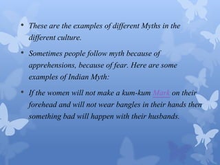 • These are the examples of different Myths in the 
different culture. 
• Sometimes people follow myth because of 
apprehensions, because of fear. Here are some 
examples of Indian Myth: 
• If the women will not make a kum-kum Mark on their 
forehead and will not wear bangles in their hands then 
something bad will happen with their husbands. 
 