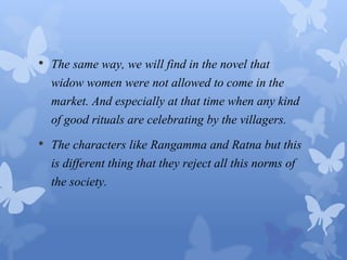 • The same way, we will find in the novel that 
widow women were not allowed to come in the 
market. And especially at that time when any kind 
of good rituals are celebrating by the villagers. 
• The characters like Rangamma and Ratna but this 
is different thing that they reject all this norms of 
the society. 
 