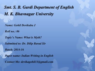 Smt. S. B. Gardi Department of English 
M. K. Bhavnagar University 
Name: Gohil Devikaba J 
Roll no.: 06 
Topic’s Name: What is Myth? 
Submitted to: Dr. Dilip Barad Sir 
Batch: 2014-16 
Paper name: Indian Writing in English 
Contact Me: devikagohil13@gmail.com 
 