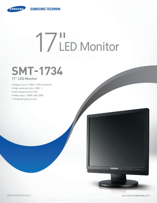 www.samsungsecurity.comFIRST EDITION 03-2014
• Support up to 1,280 x 1,024 resolution
• High constrast ratio 1,000 : 1
• Fast response time 5ms
• Video input : HDMI, VGA, BNC
• Tempered glass screen
SMT-173417” LED Monitor
17"LED Monitor
 