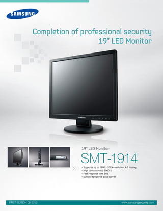 www.samsungsecurity.comFIRST EDITION 06-2012
SMT-1914
19” LED Monitor
Completion of professional security
19” LED Monitor
• Supports up to 1280 x 1024 resolution, 4:3 display
• High contrast ratio 1000:1
• Fast response time 5ms
• Durable tempered glass screen
 