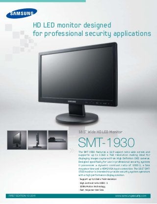 SMT-1930
• Support up to 1360 x 768 resolution
• High contrast ratio 1000 : 1
• 120Hz Motion technology
• Fast response time 5ms
The SMT-1930 features a 16:9 aspect ratio wide screen and
supports up to 1360 x 768 resolution making ideal for
displaying images captured from High Definition (HD) cameras.
Designed specifically for use in professional security systems
it possesses a dynamic contrast ratio of 1000:1, a 5ms
response time and a HDMI/VGA input connection. The 18.5” SMT-
1930 monitor is intended to provide security system operators
with a high performance display solution.
18.5” Wide HD LED Monitor
www.samsungsecurity.comFIRST EDITION 10-2011
HD LED monitor designed
for professional security applications
 