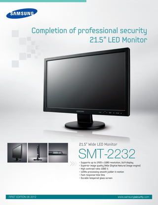 www.samsungsecurity.comFIRST EDITION 06-2012
SMT-2232
21.5” Wide LED Monitor
• Supports up to 1920 x 1080 resolution, 16:9 display
• Superior image quality DNIe (Digitial Natural Image engine)
• High contrast ratio 1000:1
• 120Hz processing smooth judder in motion
• Fast response time 5ms
• Durable tempered glass screen
Completion of professional security
21.5” LED Monitor
 