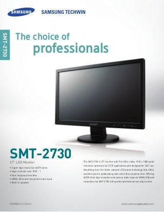 www.samsungsecurity.comREVISED 07-2014
The SMT-2730 is 27" monitor with Full HD a native 1920 x 1080 panel
resolution optimized for CCTV applications and designed for 24/7 use.
Benefiting from the latest onboard LED panel technology that offers
excellent picture quality along with a fast 8ms response time. Offering
600TV lines high resolution and various video input via HDMI, VGA and
composite, the SMT-2730 is the perfect professional security monitor.
SMT-2730
SMT-2730
• Super high resolution 600TV lines
• High contrast ratio 1000 : 1
• Fast response time 8ms
• HDMI, VGA, and composite video input
• Built-in speaker
27” LED Monitor
The choice of
professionals
 