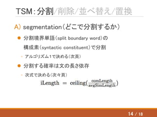 TSM：分割/削除/並べ替え/置換
A) segmentation（どこで分割するか）
 分割境界単語（split boundary word）の
構成素（syntactic constituent）で分割
◦ アルゴリズム１で決める（次頁）
 分割する確率は文の長さ依存
◦ 次式で決める（次々頁）
14 / 18
 