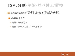 TSM：分割/削除/並べ替え/置換
B) completion（分割した文を完成させる）
 必要なタスク
◦ 削除するかどうか
◦ 何をコピーして、どこに挿入するか
20 / 18
 