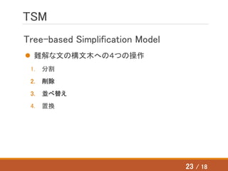 TSM
Tree-based Simplification Model
 難解な文の構文木への４つの操作
1. 分割
2. 削除
3. 並べ替え
4. 置換
23 / 18
 