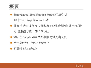 概要
 Tree-based Simplification Model (TSM) で
TS (Text Simplification) した
 既存手法では別々に行われている分割・削除・並び替
え・置換を、統一的にやった
 Wiki と Simple Wiki での訓練方法も考えた
 データセット PWKP を使った
 可読性が上がった
3 / 18
 