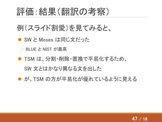 評価：結果（翻訳の考察）
例（スライド割愛）を見てみると、
 SW と Moses は同じ文だった
◦ BLUE と NIST が最高
 TSM は、分割・削除・置換で平易化するため、
SW 文とはかなり異なる文を出した
 が、TSM の方が平易化が優れているように見える
47 / 18
 
