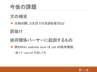 今後の課題
文の補完
 分割の際、２文目で代名詞を使うなど
訳抜け
依存関係パーサーに起因するもの
 例２のAn umbrella term は call の依存関係
◦ 誤って superset を返してる
51 / 18
 