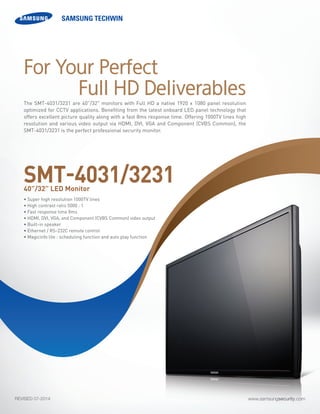 www.samsungsecurity.comREVISED 07-2014
The SMT-4031/3231 are 40”/32" monitors with Full HD a native 1920 x 1080 panel resolution
optimized for CCTV applications. Benefiting from the latest onboard LED panel technology that
offers excellent picture quality along with a fast 8ms response time. Offering 1000TV lines high
resolution and various video output via HDMI, DVI, VGA and Component (CVBS Common), the
SMT-4031/3231 is the perfect professional security monitor.
• Super high resolution 1000TV lines
• High contrast ratio 5000 : 1
• Fast response time 8ms
• HDMI, DVI, VGA, and Component (CVBS Common) video output
• Built-in speaker
• Ethernet / RS-232C remote control
• Magicinfo lite : scheduling function and auto play function	
SMT-4031/323140”/32” LED Monitor
For Your Perfect
Full HD Deliverables
 