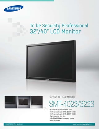 SMT-4023/3223• Super high resolution 600TV lines
• High contrast ratio 3000 : 1 (SMT-4023)
High contrast ratio 3500 : 1 (SMT-3223)
• Fast response time 8ms
• HDMI, DVI, RGB and composite inputs
• Built-in Speaker
40"/32" TFT-LCD Monitor
To be Security Professional
32"/40" LCD Monitor
www.samsungsecurity.comFIRST EDITION 03-2011
 