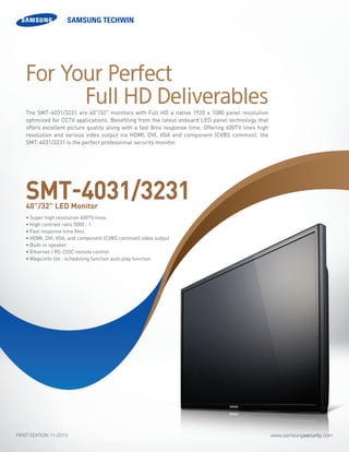 www.samsungsecurity.comFIRST EDITION 11-2013
The SMT-4031/3231 are 40”/32" monitors with Full HD a native 1920 x 1080 panel resolution
optimized for CCTV applications. Benefiting from the latest onboard LED panel technology that
offers excellent picture quality along with a fast 8ms response time. Offering 600TV lines high
resolution and various video output via HDMI, DVI, VGA and component (CVBS common), the
SMT-4031/3231 is the perfect professional security monitor.
• Super high resolution 600TV lines
• High contrast ratio 5000 : 1
• Fast response time 8ms
• HDMI, DVI, VGA, and component (CVBS common) video output
• Built-in speaker
• Ethernet / RS-232C remote control
• Magicinfo lite : scheduling function auto play function	
SMT-4031/323140”/32” LED Monitor
For Your Perfect
Full HD Deliverables
 