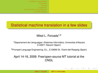 Translation as probability
“Decoding”
Training
“Log-linear”
Ain’t got nothin’ but the BLEUs?
The SMT lifecycle
Statistical machine translation in a few slides
Mikel L. Forcada1,2
1Departament de Llenguatges i Sistemes Informàtics, Universitat d’Alacant,
E-03071 Alacant (Spain)
2Prompsit Language Engineering, S.L., E-03690 St. Vicent del Raspeig (Spain)
April 14-16, 2009: Free/open-source MT tutorial at the
CNGL
Mikel L. Forcada SMT in a few slides
 