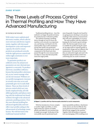 12 www.globalsmt.netGlobal SMT & Packaging • February 2015
The Three Levels Of Process Control In Thermal Profiling And How They Have Advanced Manufacturing
BY PATRICK MCWIGGIN
With today’s more sophisticated
electronics market, which calls for
more intricate and diverse require-
ments, together with decreased
development cycles and improved
capacity, the need to ensure
products are produced correctly
with the right process control and
within tight constraints is ever
more important.
To guarantee products are
soldered correc tly and process
parameters are met, thermal man-
agement is a necessity. To produce
electronic assemblies without a
known thermal profile is detrimen-
tal, as you ‘cannot manage what
you do not measure’. Without cor-
rect profile management, increases
in rework costs may occur and
potentially give rise to early field
failures. There are three levels of
process control which are com-
monly employed today, all with
differing benefits and failures start-
ing with the traditional test board
method, through to the advanced
automatic profiling systems. Over
the years thermal profiling has
advanced significantly and now
offers exact profiles aiding in the
advancement of technology manu-
facture. We will first look at the
traditional manual method.
Traditional profiling devices – how this
method is no longer the preferred choice
for production line verification profiles
The method of passing a profiling
device through an oven to ensure the
machine is set correctly is an important
one, and having a test board to do the
initial profile setup is still a fundamen-
tal step that needs to be performed.
Thermocouples are placed on the crucial
components of the board and when
passed through the oven measurements
are taken to ensure the thermal profile
meets the target profile.
With the introduction of more complex
or smaller fragile assemblies, or when
high production volumes of mobile
phones and tablet PCs are involved, this
is simply not enough. Verification of the
oven profile must be performed much
more frequently. Using the test board for
on-going process checking is error prone,
resulting in false alarms or measurement
data with poor repeatability or accuracy.
The main problem with this method is
keeping the test board in good working
order. The thermocouple sensors used
to establish the profile during the initial
set-up stage needs to respond quickly to
temperature change and not influence the
measurement. The result of this is that
they are inherently fragile and need to be
frequently replaced which is both time
consuming and can result in measure-
ment repeatability problems. Attachment
of the sensors can also be difficult; they
can be placed incorrectly on the board,
fall off or get snagged in the machine.
Together with the problem of repeated
test runs damaging a PCB, resulting in an
C A S E S T U D Y
The Three Levels of Process Control
in Thermal Profiling and How They Have
Advanced Manufacturing
■ Figure 1. A profiler with four thermocouples attached to crucial components.
 