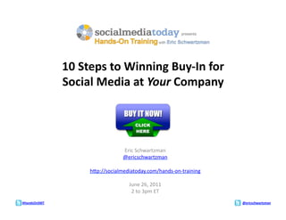 10	
  Steps	
  to	
  Winning	
  Buy-­‐In	
  for	
  	
  
                  Social	
  Media	
  at	
  Your	
  Company	
  




                                          Eric	
  Schwartzman	
  
                                          @ericschwartzman	
  

                           h1p://socialmediatoday.com/hands-­‐on-­‐training	
  

                                             June	
  26,	
  2011	
  
                                              2	
  to	
  3pm	
  ET	
  
#HandsOnSMT	
                                                                     @ericschwartzman	
  
 
