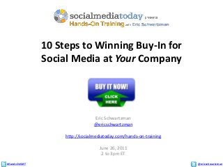 #HandsOnSMT @ericschwartzman
10 Steps to Winning Buy-In for
Social Media at Your Company
Eric Schwartzman
@ericschwartzman
http://socialmediatoday.com/hands-on-training
June 26, 2011
2 to 3pm ET
 
