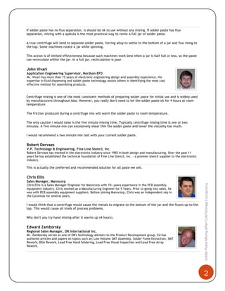 2
SolderPasteMixingAfterColdStorage|11/19/2014
If solder paste has no flux separation, is should be ok to use without any mixing. If solder paste has flux
separation, mixing with a spatula is the most practical way to remix a full jar of solder paste.
A true centrifuge will tend to separate solder paste, forcing alloy to settle to the bottom of a jar and flux rising to
the top. Some machines rotate a jar while spinning.
This action is of limited effectiveness because such machines work best when a jar is half full or less, so the paste
can recirculate within the jar. In a full jar, recirculation is poor.
John Vivari
Application Engineering Supervisor, Nordson EFD
Mr. Vivari has more than 15 years of electronic engineering design and assembly experience. His
expertise in fluid dispensing and solder paste technology assists others in identifying the most cost
effective method for assembling products.
Centrifuge mixing is one of the most consistent methods of preparing solder paste for initial use and is widely used
by manufacturers throughout Asia. However, you really don't need to let the solder paste sit for 4 hours at room
temperature.
The friction produced during a centrifuge mix will warm the solder paste to room temperature.
The only caution I would raise is the five minute mixing time. Typically centrifuge mixing time is one or two
minutes. A five minute mix can excessively shear thin the solder paste and lower the viscosity too much.
I would recommend a two minute mix test with your current solder paste.
Robert Dervaes
V.P. Technology & Engineering, Fine Line Stencil, Inc.
Robert Dervaes has worked in the electronics industry since 1992 in both design and manufacturing. Over the past 11
years he has established the technical foundation of Fine Line Stencil, Inc. - a premier stencil supplier to the electronics
industry.
This is actually the preferred and recommended solution for all paste we sell.
Chris Ellis
Sales Manager, Manncorp
Chris Ellis is a Sales Manager/Engineer for Manncorp with 19+ years experience in the PCB assembly
equipment industry. Chris worked as a Manufacturing Engineer for 5 Years. Prior to going into sales, he
was with PCB assembly equipment suppliers. Before joining Manncorp, Chris was an independent rep in
the Carolinas for several years.
I would think that a centrifuge would cause the metals to migrate to the bottom of the jar and the fluxes up to the
top. This would cause all kinds of process problems.
Why don't you try hand mixing after it warms up (4 hours).
Edward Zamborsky
Regional Sales Manager, OK International Inc.
Mr. Zamborsky serves as one of OK's technology advisers to the Product Development group. Ed has
authored articles and papers on topics such as; Low Volume SMT Assembly, Solder Fume Extraction, SMT
Rework, BGA Rework, Lead Free Hand Soldering, Lead Free Visual Inspection and Lead Free Array
Rework.
 