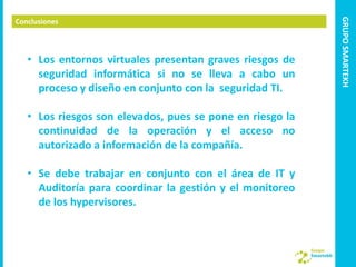 GRUPO SMARTEKH
Conclusiones



   • Los entornos virtuales presentan graves riesgos de
     seguridad informática si no se lleva a cabo un
     proceso y diseño en conjunto con la seguridad TI.

   • Los riesgos son elevados, pues se pone en riesgo la
     continuidad de la operación y el acceso no
     autorizado a información de la compañía.

   • Se debe trabajar en conjunto con el área de IT y
     Auditoría para coordinar la gestión y el monitoreo
     de los hypervisores.
 
