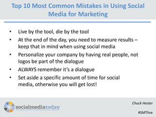 Top 10 Most Common Mistakes in Using Social
                Media for Marketing

•     Live by the tool, die by the tool
•     At the end of the day, you need to measure results –
      keep that in mind when using social media
•     Personalize your company by having real people, not
      logos be part of the dialogue
•     ALWAYS remember it’s a dialogue
•     Set aside a specific amount of time for social
      media, otherwise you will get lost!


                                                       Chuck Hester

                                                          #SMTlive
 
