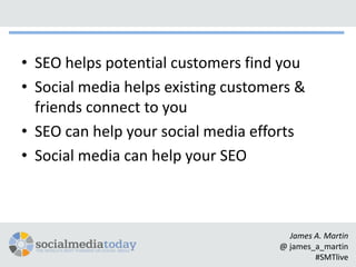 • SEO helps potential customers find you
• Social media helps existing customers &
  friends connect to you
• SEO can help your social media efforts
• Social media can help your SEO



                                       James A. Martin
                                     @ james_a_martin
                                             #SMTlive
 