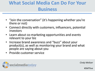 What Social Media Can Do For Your
              Business
• “Join the conversation” (it’s happening whether you’re
  there or not)
• Connect directly with customers, influencers, potential
  investors
• Learn about co-marketing opportunities and events
  relevant to your biz
• Increase brand awareness and “buzz” about your
  product(s), as well as monitoring your brand and what
  people are saying about you
• Provide customer service

                                                     Cindy Meltzer

                                                         #SMTlive
 