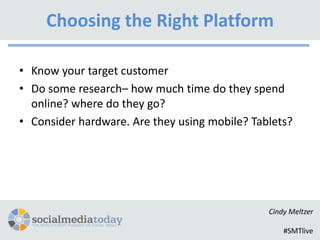 Choosing the Right Platform

• Know your target customer
• Do some research– how much time do they spend
  online? where do they go?
• Consider hardware. Are they using mobile? Tablets?




                                               Cindy Meltzer

                                                   #SMTlive
 