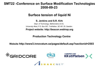 SMT22 -Conference on Surface Modification Technologies
                     2008-09-23

                  Surface tension of liquid Ni
                            S. Jenkins and S.R. Kirk
                         Dept. of Technology, Mathematics & CS,
               University West, P.O. Box 957, Trollhättan, SE 461 29, Sweden.
               Project website: http://beacon.webhop.org

                        Production Technology Centre

   Website http://www3.innovatum.se/pages/default.asp?sectionid=2503
 