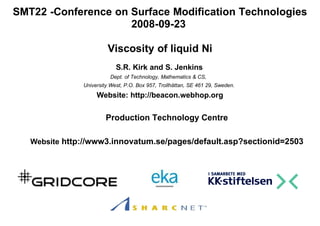 SMT22 -Conference on Surface Modification Technologies
                     2008-09-23

                        Viscosity of liquid Ni
                            S.R. Kirk and S. Jenkins
                         Dept. of Technology, Mathematics & CS,
               University West, P.O. Box 957, Trollhättan, SE 461 29, Sweden.
                    Website: http://beacon.webhop.org

                        Production Technology Centre

   Website http://www3.innovatum.se/pages/default.asp?sectionid=2503