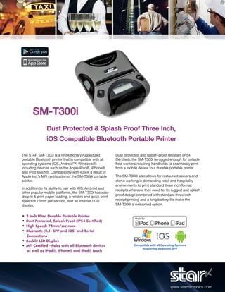 SM-T300i
                Dust Protected & Splash Proof Three Inch,
                iOS Compatible Bluetooth Portable Printer

The STAR SM-T300i is a revolutionary ruggedized             Dust protected and splash-proof resistant (IP54
portable Bluetooth printer that is compatible with all      Certiﬁed), the SM-T300i is rugged enough for outside
operating systems (iOS, Android™, Windows®)                 ﬁeld workers requiring handhelds to seamlessly print
including devices such as the Apple iPad®, iPhone®          from a mobile device to a durable portable printer.
and iPod touch®. Compatibility with iOS is a result of
Apple Inc.’s MFi certiﬁcation of the SM-T300i portable      The SM-T300i also allows for restaurant servers and
printer.                                                    clerks working in demanding retail and hospitality
                                                            environments to print standard three inch format
In addition to its ability to pair with iOS, Android and
                                                            receipts wherever they need to. Its rugged and splash
other popular mobile platforms, the SM-T300i has easy
                                                            proof design combined with standard three inch
drop in & print paper loading, a reliable and quick print
speed of 75mm per second, and an intuitive LCD              receipt printing and a long battery life make the
display.                                                    SM-T300i a welcomed option.


•   3 Inch Ultra Durable Portable Printer
•   Dust Protected, Splash Proof (IP54 Certiﬁed)
•   High Speed: 75mm/sec max
•   Bluetooth (2.1: SPP and iOS) and Serial
  Connections
• Backlit LCD Display
• MFi Certiﬁed - Pairs with all Bluetooth devices                      Compatible with all Operating Systems
                                                                           supporting Bluetooth SPP
  as well as iPad®, iPhone® and iPod® touch




                                                                                                www.starmicronics.com
 