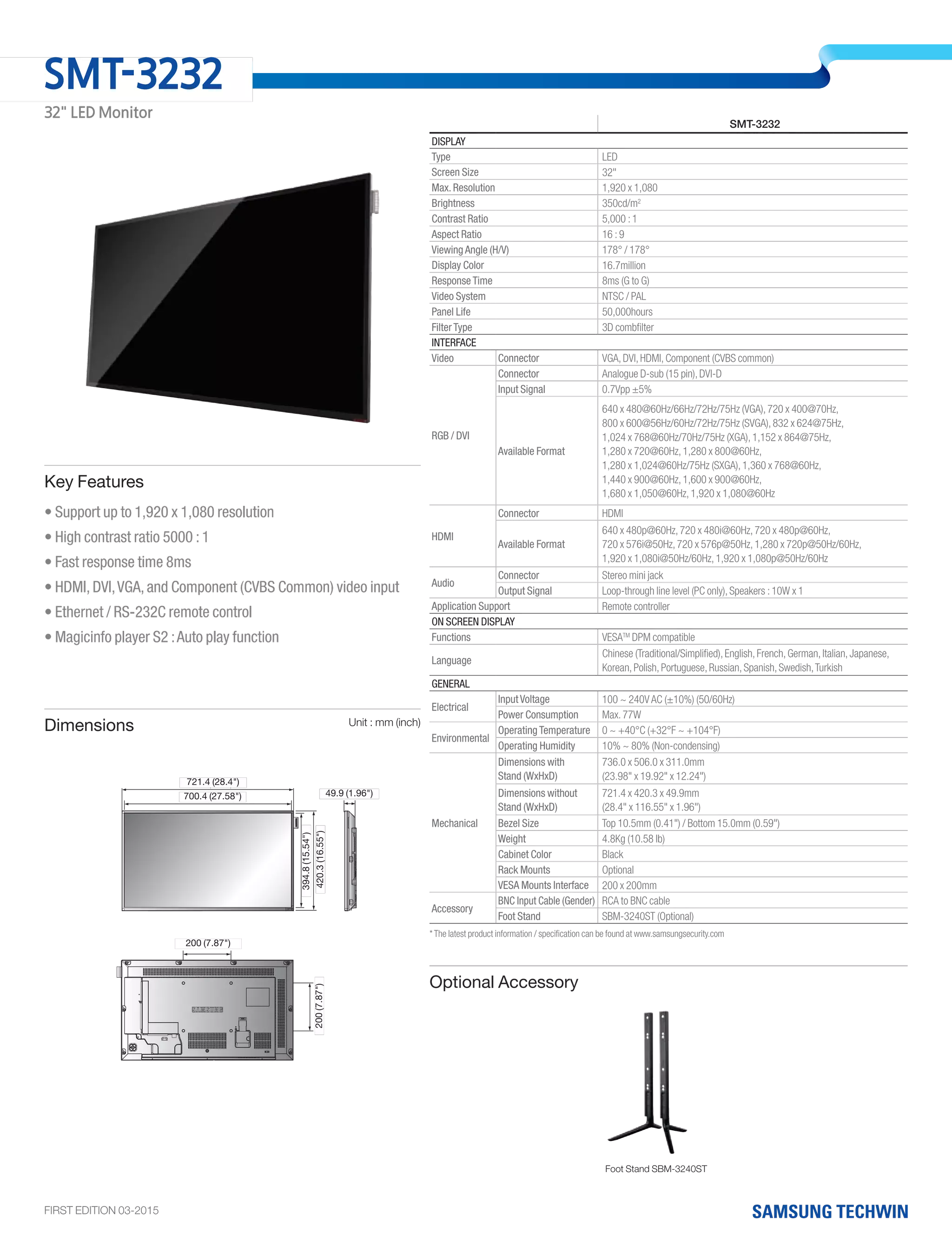 Foot Stand SBM-3240ST
• Support up to 1,920 x 1,080 resolution
• High contrast ratio 5000 : 1
• Fast response time 8ms
• HDMI, DVI,VGA, and Component (CVBS Common) video input
• Ethernet / RS-232C remote control
• Magicinfo player S2 :Auto play function
Key Features
Dimensions Unit : mm (inch)
SMT-3232
Display
Type LED
Screen Size 32"
Max. Resolution 1,920 x 1,080
Brightness 350cd/m2
Contrast Ratio 5,000 : 1
Aspect Ratio 16 : 9
Viewing Angle (H/V) 178° / 178°
Display Color 16.7million
Response Time 8ms (G to G)
Video System NTSC / PAL
Panel Life 50,000hours
Filter Type 3D combfilter
Interface
Video Connector VGA, DVI, HDMI, Component (CVBS common)
RGB / DVI
Connector Analogue D-sub (15 pin), DVI-D
Input Signal 0.7Vpp ±5%
Available Format
640 x 480@60Hz/66Hz/72Hz/75Hz (VGA), 720 x 400@70Hz,
800 x 600@56Hz/60Hz/72Hz/75Hz (SVGA), 832 x 624@75Hz,
1,024 x 768@60Hz/70Hz/75Hz (XGA), 1,152 x 864@75Hz,
1,280 x 720@60Hz, 1,280 x 800@60Hz,
1,280 x 1,024@60Hz/75Hz (SXGA), 1,360 x 768@60Hz,
1,440 x 900@60Hz, 1,600 x 900@60Hz,
1,680 x 1,050@60Hz, 1,920 x 1,080@60Hz
HDMI
Connector HDMI
Available Format
640 x 480p@60Hz, 720 x 480i@60Hz, 720 x 480p@60Hz,
720 x 576i@50Hz, 720 x 576p@50Hz, 1,280 x 720p@50Hz/60Hz,
1,920 x 1,080i@50Hz/60Hz, 1,920 x 1,080p@50Hz/60Hz
Audio
Connector Stereo mini jack
Output Signal Loop-through line level (PC only), Speakers : 10W x 1
Application Support Remote controller
On Screen Display
Functions	 VESATM
DPM compatible
Language	
Chinese (Traditional/Simplified), English, French, German, Italian, Japanese,
Korean, Polish, Portuguese, Russian, Spanish, Swedish,Turkish
General
Electrical
Input Voltage 100 ~ 240V AC (±10%) (50/60Hz)
Power Consumption Max. 77W
Environmental
Operating Temperature 0 ~ +40°C (+32°F ~ +104°F)
Operating Humidity 10% ~ 80% (Non-condensing)
Mechanical
Dimensions with
Stand (WxHxD)
736.0 x 506.0 x 311.0mm
(23.98" x 19.92" x 12.24")
Dimensions without
Stand (WxHxD)
721.4 x 420.3 x 49.9mm
(28.4" x 116.55" x 1.96")
Bezel Size Top 10.5mm (0.41") / Bottom 15.0mm (0.59")
Weight 4.8Kg (10.58 lb)
Cabinet Color Black
Rack Mounts Optional
VESA Mounts Interface 200 x 200mm
Accessory
BNC Input Cable (Gender) RCA to BNC cable
Foot Stand SBM-3240ST (Optional)
Optional Accessory
* The latest product information / specification can be found at www.samsungsecurity.com
FIRST EDITION 03-2015
SMT-3232
32" LED Monitor
721.4 (28.4")
200.0 (7.87")
200.0(7.87")420.3(16.55")
49.9 (1.96")
700.4 (27.58")
394.8(15.54")
887.6 (34.95")
906.6 (35.69")
0.2(19.69")
4.7(20.66")
49.9 (1.96")
721.4 (28.4")
200.0 (7.87")
200.0(7.87")420.3(16.55")
49.9 (1.96")
700.4 (27.58")
394.8(15.54")
887.6 (34.95")
906.6 (35.69")
(19.69")
(20.66")
49.9 (1.96")
420.3(16.55")200(7.87")
394.8(15.54")
721.4 (28.4")
200 (7.87")
49.9 (1.96")700.4 (27.58")
 