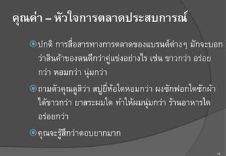 15
คุณค่า – หัวใจการตลาดประสบการณ์
ž ปกติ การสื่อสารทางการตลาดของแบรนด์ต่างๆ มักจะบอก
ว่าสินค้าของตนดีกว่าคู่แข่งอย่างไร เช่น ขาวกว่า อร่อย
กว่า หอมกว่า นุ่มกว่าF
ž ถามตัวคุณดูสิว่า สบู่ยี่ห้อใดหอมกว่า ผงซักฟอกใดซักผ้า
ได้ขาวกว่า ยาสระผมใด ทำให้ผมนุ่มกว่า ร้านอาหารใด
อร่อยกว่า F
ž คุณจะรู้สึกว่าตอบยากมาก F
 