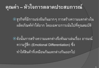 16
คุณค่า – หัวใจการตลาดประสบการณ์
ž ธุรกิจที่มีการแข่งขันกันมากๆ การสร้างความแตกต่างใน
ผลิตภัณฑ์ทำได้ยาก โดยเฉพาะการเน้นไปที่คุณสมบัติ F
F
ž ดังนั้นการสร้างความแตกต่างจึงหันมาเล่นเรื่อง อารมณ์
ความรู้สึก (Emotional Differentiation) ซึ่งF
ทำให้สินค้าที่เหมือนกันแตกต่างกันออกไป F
 