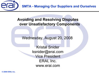 SMTA - Managing Our Suppliers and Ourselves Avoiding and Resolving Disputes over Unsatisfactory Components Wednesday, August 20, 2008  Kristal Snider [email_address] Vice President ERAI, Inc. www.erai.com © 2008 ERAI, Inc. ® 