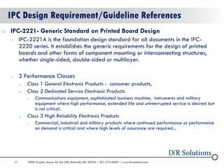 28 
9000 Virginia Manor Rd Ste 290, Beltsville MD 20705 | 301-474-0607 | www.dfrsolutions.com 
IPC Design Requirement/Guideline References 
oIPC-2221- Generic Standard on Printed Board Design 
oIPC-2221A is the foundation design standard for all documents in the IPC- 2220 series. It establishes the generic requirements for the design of printed boards and other forms of component mounting or interconnecting structures, whether single-sided, double-sided or multilayer. 
o3 Performance Classes 
oClass 1 General Electronic Products - consumer products, 
oClass 2 Dedicated Service Electronic Products 
oCommunications equipment, sophisticated business machine, instruments and military equipment where high performance, extended life and uninterrupted service is desired but is not critical. 
oClass 3 High Reliability Electronic Products 
oCommercial, industrial and military products where continued performance or performance on demand is critical and where high levels of assurance are required...  