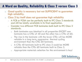 29 
9000 Virginia Manor Rd Ste 290, Beltsville MD 20705 | 301-474-0607 | www.dfrsolutions.com 
oGood quality is necessary but not SUFFICIENT to guarantee high reliability. 
oClass 3 by itself does not guarantee high reliability 
oA PCB or PCBA can be perfectly built to IPC Class 3 standards and still be totally unreliable in its final application. 
oConsider two different PCB laminates both built to IPC Class 3 standards. 
oBoth laminates are identical in all properties EXCEPT one laminate has a CTEz of 40 and the other has a CTEz of 60. 
oThe vias in the laminate with the lower CTEz will be MORE reliable in a long term, aggressive thermal cycling environment than the CTEz 60 laminate. 
oA CTEz 40 laminate built to IPC class 2 could be MORE reliable than the CTEz 60 laminate built to Class 3. 
oAppropriate materials selection for the environment is key! 
A Word on Quality, Reliability & Class 2 versus Class 3  